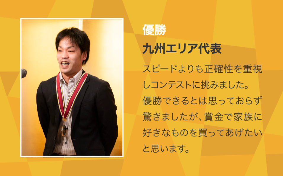 優勝 九州エリア代表 スピードよりも正確性を重視しコンテストに挑みました。優勝できるとは思っておらず驚きましたが、賞金で家族に好きなものを買ってあげたいと思います。